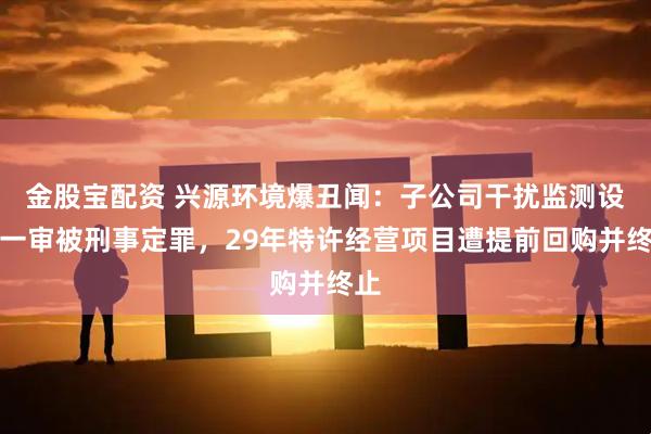 金股宝配资 兴源环境爆丑闻：子公司干扰监测设备一审被刑事定罪，29年特许经营项目遭提前回购并终止