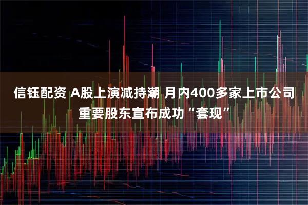 信钰配资 A股上演减持潮 月内400多家上市公司重要股东宣布成功“套现”
