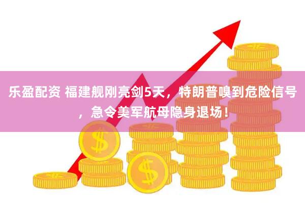 乐盈配资 福建舰刚亮剑5天，特朗普嗅到危险信号，急令美军航母隐身退场！