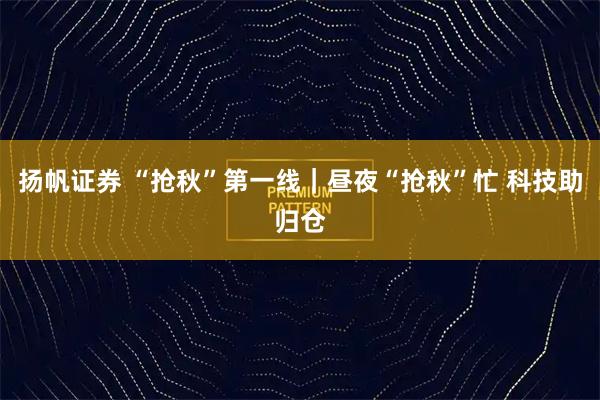 扬帆证券 “抢秋”第一线｜昼夜“抢秋”忙 科技助归仓