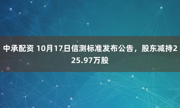 中承配资 10月17日信测标准发布公告，股东减持225.97万股