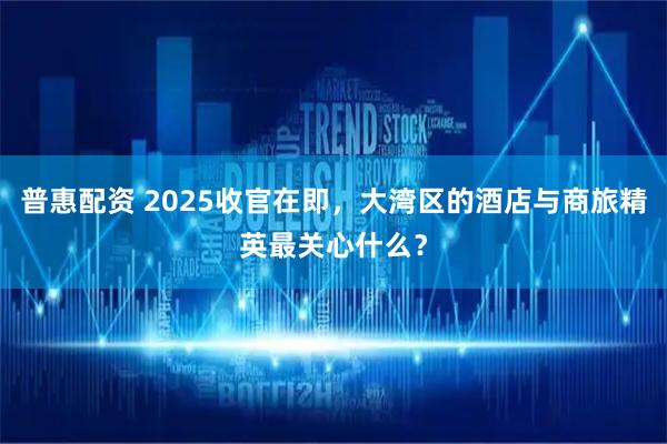 普惠配资 2025收官在即，大湾区的酒店与商旅精英最关心什么？
