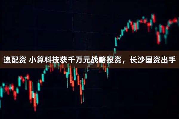 速配资 小算科技获千万元战略投资，长沙国资出手