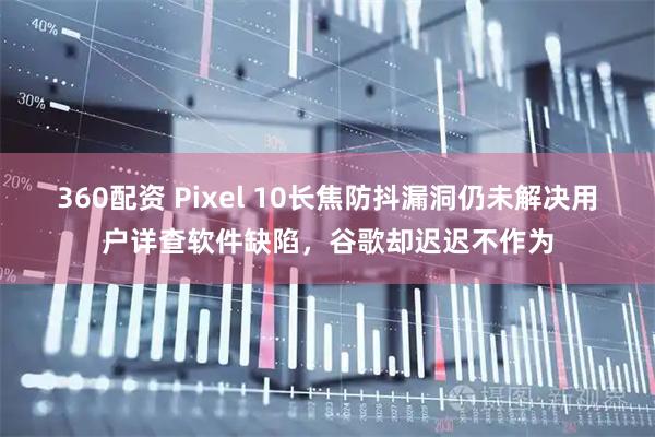 360配资 Pixel 10长焦防抖漏洞仍未解决用户详查软件缺陷，谷歌却迟迟不作为