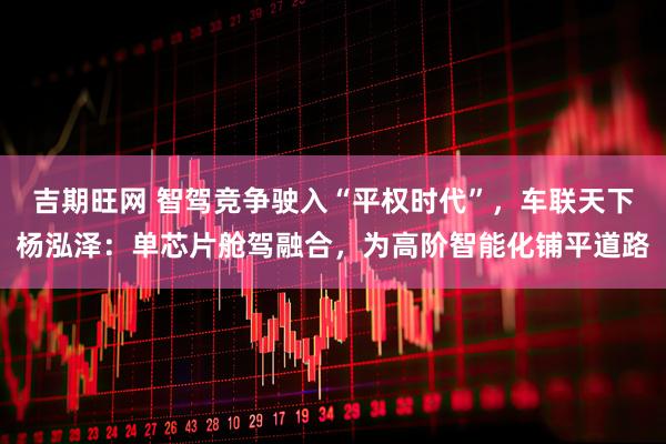 吉期旺网 智驾竞争驶入“平权时代”，车联天下杨泓泽：单芯片舱驾融合，为高阶智能化铺平道路