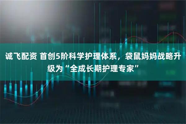 诚飞配资 首创5阶科学护理体系，袋鼠妈妈战略升级为“全成长期护理专家”