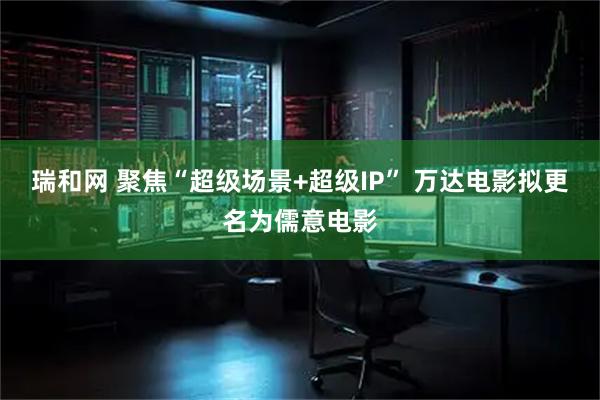 瑞和网 聚焦“超级场景+超级IP” 万达电影拟更名为儒意电影