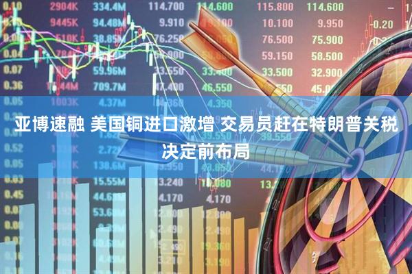 亚博速融 美国铜进口激增 交易员赶在特朗普关税决定前布局